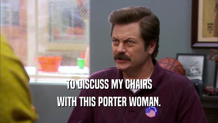 TO DISCUSS MY CHAIRS WITH THIS PORTER WOMAN. 