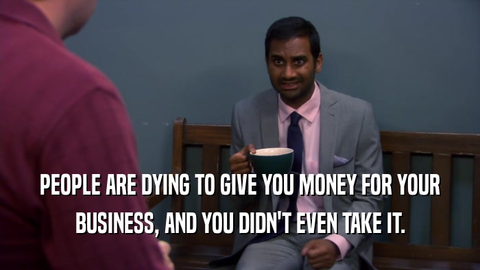 PEOPLE ARE DYING TO GIVE YOU MONEY FOR YOUR BUSINESS, AND YOU DIDN'T EVEN TAKE IT. 