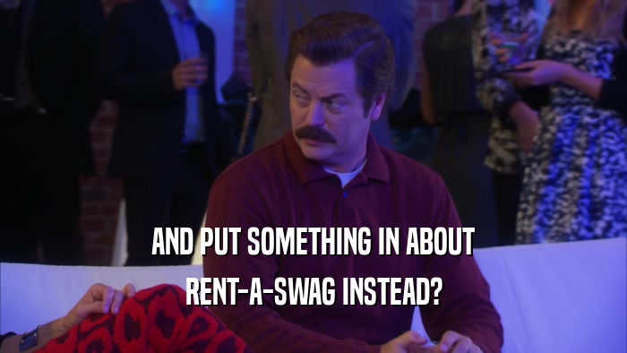 AND PUT SOMETHING IN ABOUT RENT-A-SWAG INSTEAD? 