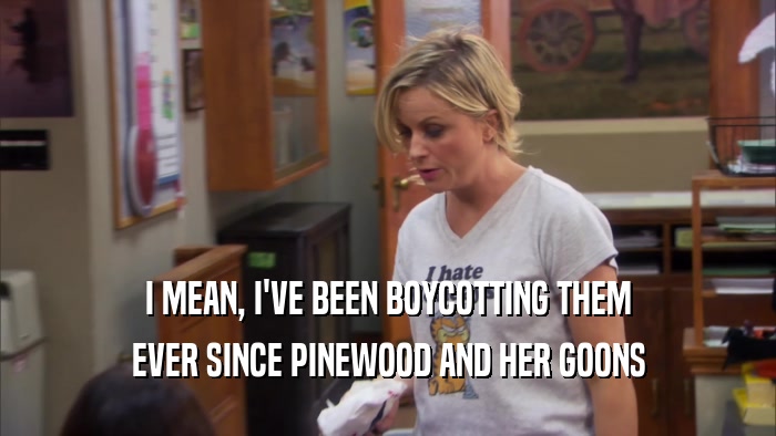 I MEAN, I'VE BEEN BOYCOTTING THEM
 EVER SINCE PINEWOOD AND HER GOONS
 
