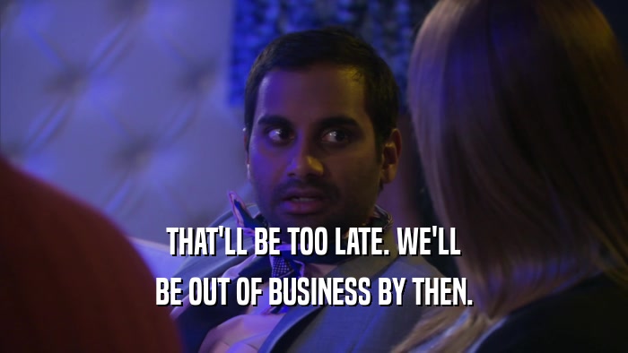 THAT'LL BE TOO LATE. WE'LL BE OUT OF BUSINESS BY THEN. 