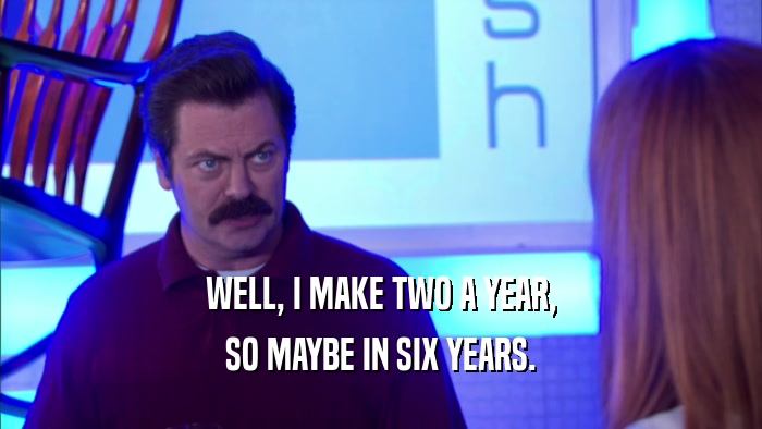 WELL, I MAKE TWO A YEAR, SO MAYBE IN SIX YEARS. 