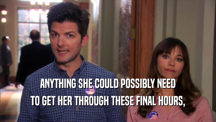 ANYTHING SHE COULD POSSIBLY NEED TO GET HER THROUGH THESE FINAL HOURS, 
