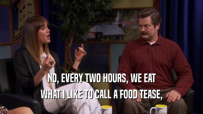 NO, EVERY TWO HOURS, WE EAT WHAT I LIKE TO CALL A FOOD TEASE, 