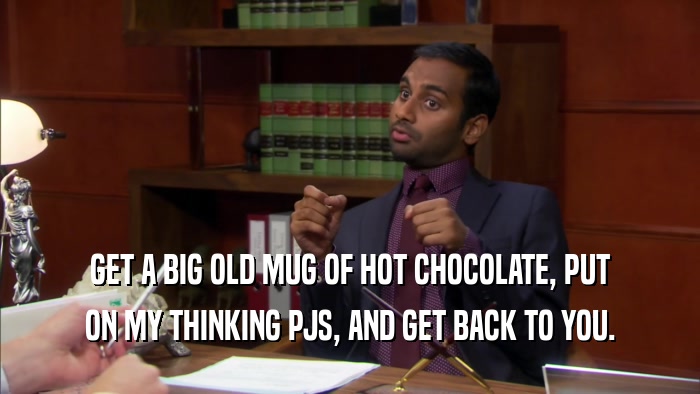 GET A BIG OLD MUG OF HOT CHOCOLATE, PUT ON MY THINKING PJS, AND GET BACK TO YOU. 