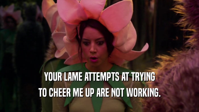YOUR LAME ATTEMPTS AT TRYING TO CHEER ME UP ARE NOT WORKING. 