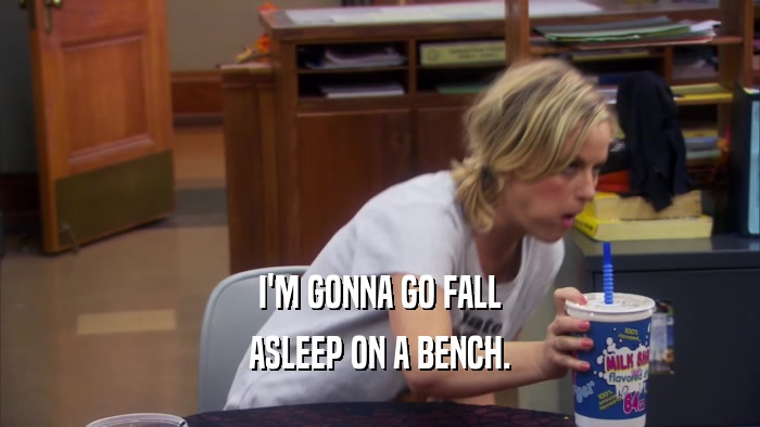 I'M GONNA GO FALL ASLEEP ON A BENCH. 