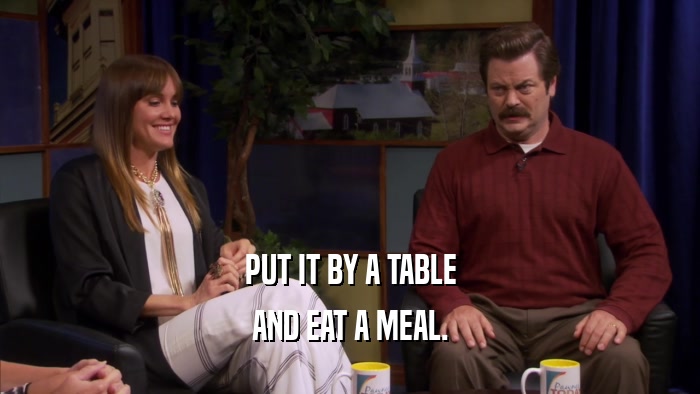PUT IT BY A TABLE AND EAT A MEAL. 