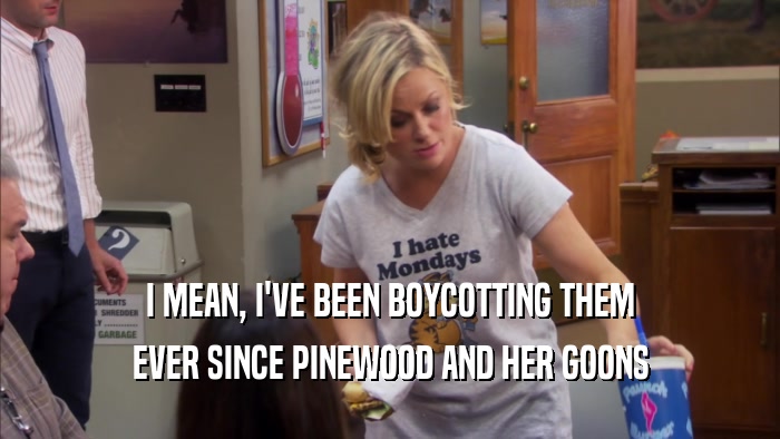 I MEAN, I'VE BEEN BOYCOTTING THEM EVER SINCE PINEWOOD AND HER GOONS 