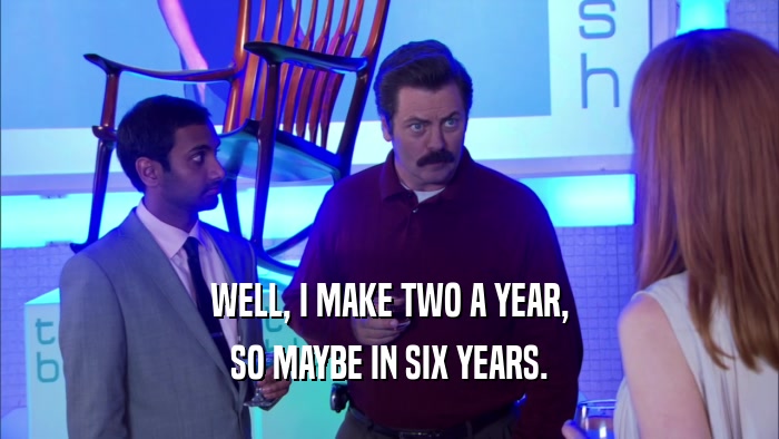 WELL, I MAKE TWO A YEAR, SO MAYBE IN SIX YEARS. 