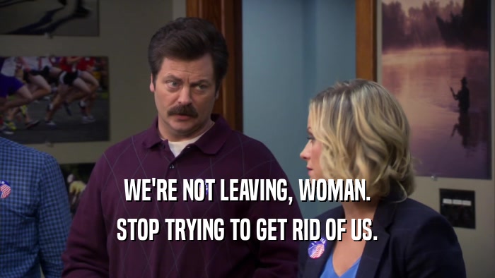 WE'RE NOT LEAVING, WOMAN. STOP TRYING TO GET RID OF US. 