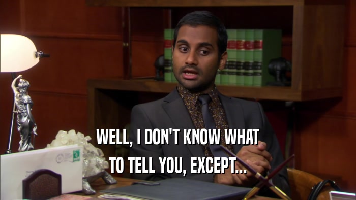 WELL, I DON'T KNOW WHAT TO TELL YOU, EXCEPT... 