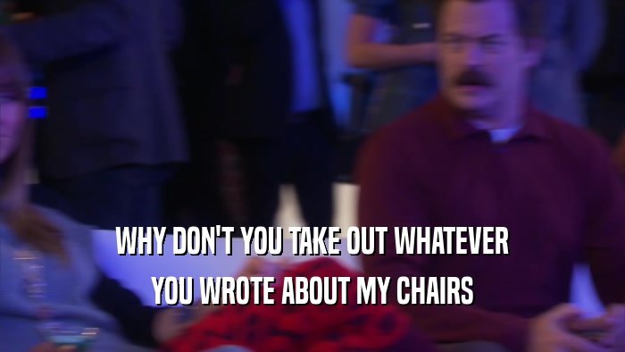 WHY DON'T YOU TAKE OUT WHATEVER YOU WROTE ABOUT MY CHAIRS 