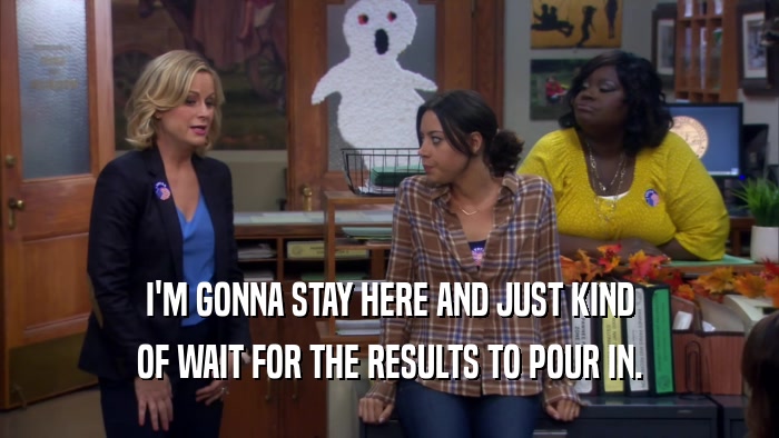 I'M GONNA STAY HERE AND JUST KIND OF WAIT FOR THE RESULTS TO POUR IN. 