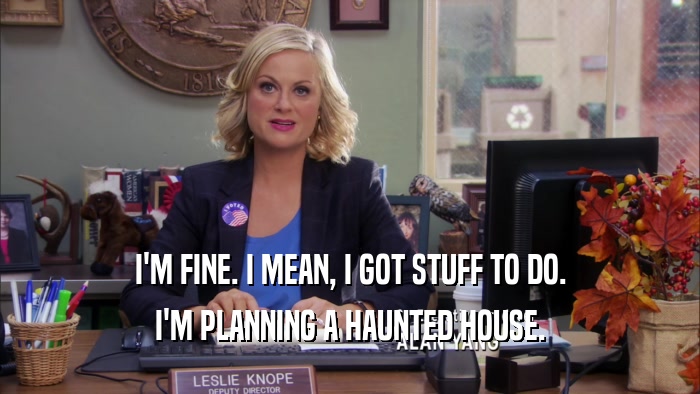 I'M FINE. I MEAN, I GOT STUFF TO DO. I'M PLANNING A HAUNTED HOUSE. 