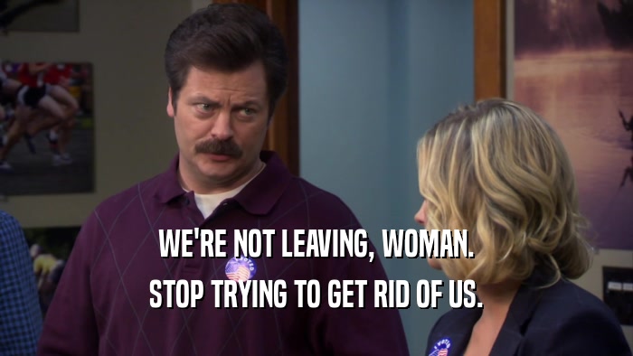 WE'RE NOT LEAVING, WOMAN. STOP TRYING TO GET RID OF US. 