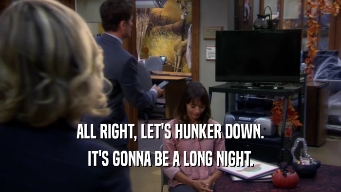 ALL RIGHT, LET'S HUNKER DOWN. IT'S GONNA BE A LONG NIGHT. 