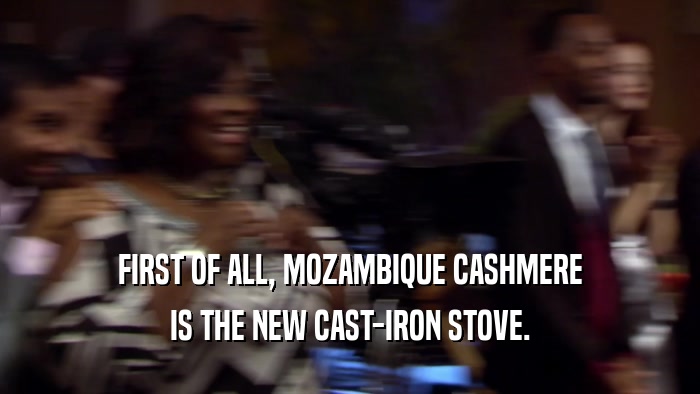 FIRST OF ALL, MOZAMBIQUE CASHMERE IS THE NEW CAST-IRON STOVE. 