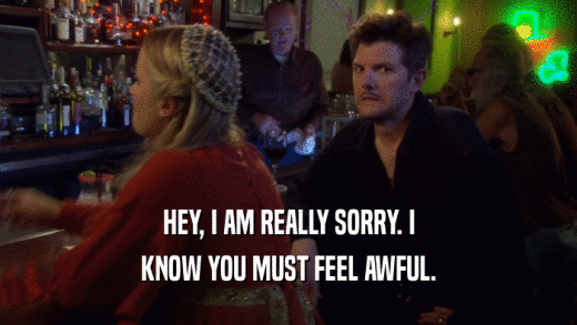 HEY, I AM REALLY SORRY. I KNOW YOU MUST FEEL AWFUL. 