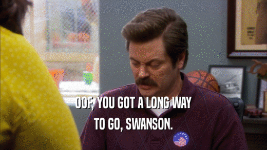 OOF, YOU GOT A LONG WAY TO GO, SWANSON. 