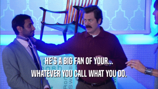 HE'S A BIG FAN OF YOUR... WHATEVER YOU CALL WHAT YOU DO. 