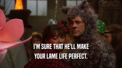 I'M SURE THAT HE'LL MAKE YOUR LAME LIFE PERFECT. 