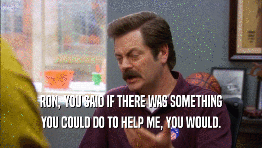 RON, YOU SAID IF THERE WAS SOMETHING YOU COULD DO TO HELP ME, YOU WOULD. 