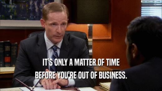 IT'S ONLY A MATTER OF TIME BEFORE YOU'RE OUT OF BUSINESS. 