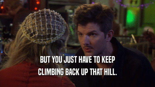 BUT YOU JUST HAVE TO KEEP CLIMBING BACK UP THAT HILL. 