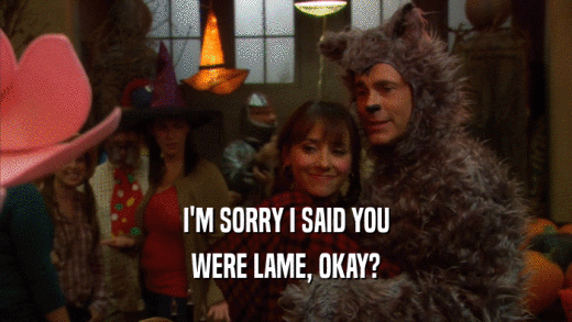 I'M SORRY I SAID YOU WERE LAME, OKAY? 