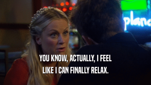YOU KNOW, ACTUALLY, I FEEL LIKE I CAN FINALLY RELAX. 