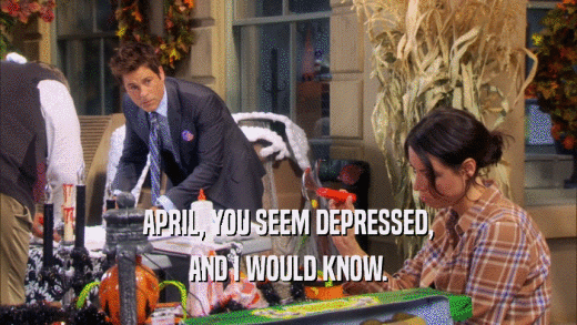 APRIL, YOU SEEM DEPRESSED, AND I WOULD KNOW. 