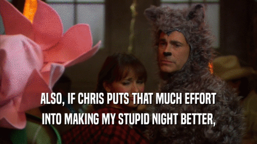 ALSO, IF CHRIS PUTS THAT MUCH EFFORT INTO MAKING MY STUPID NIGHT BETTER, 