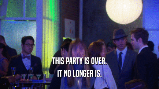THIS PARTY IS OVER. IT NO LONGER IS. 