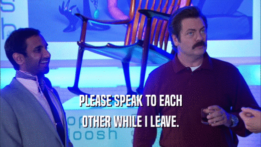 PLEASE SPEAK TO EACH OTHER WHILE I LEAVE. 