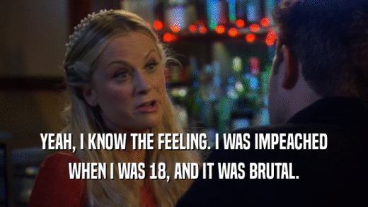 YEAH, I KNOW THE FEELING. I WAS IMPEACHED WHEN I WAS 18, AND IT WAS BRUTAL. 