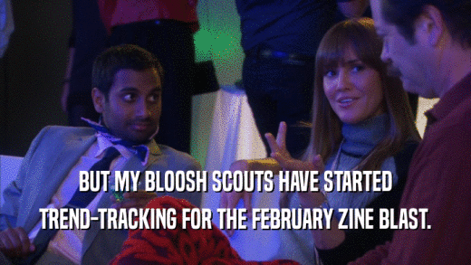 BUT MY BLOOSH SCOUTS HAVE STARTED TREND-TRACKING FOR THE FEBRUARY ZINE BLAST. 