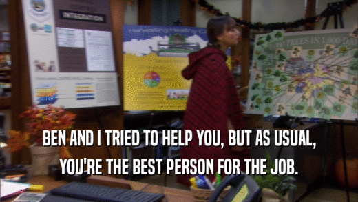 BEN AND I TRIED TO HELP YOU, BUT AS USUAL, YOU'RE THE BEST PERSON FOR THE JOB. 