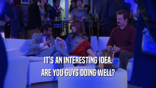 IT'S AN INTERESTING IDEA. ARE YOU GUYS DOING WELL? 