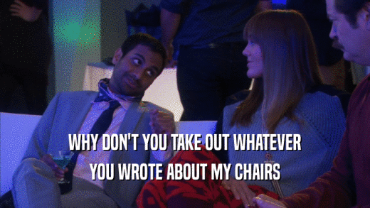 WHY DON'T YOU TAKE OUT WHATEVER YOU WROTE ABOUT MY CHAIRS 