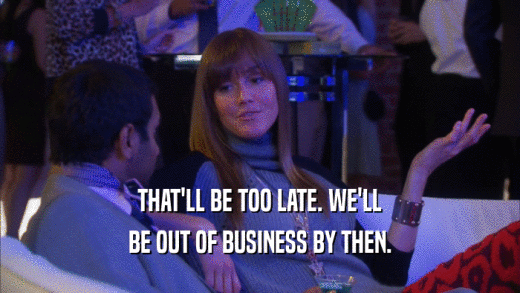 THAT'LL BE TOO LATE. WE'LL BE OUT OF BUSINESS BY THEN. 