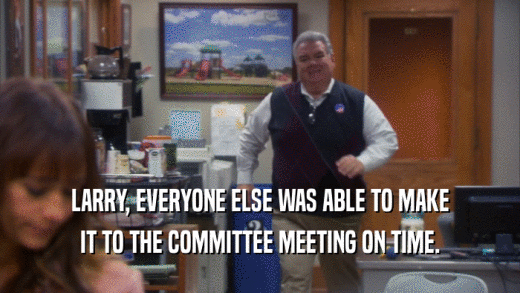LARRY, EVERYONE ELSE WAS ABLE TO MAKE IT TO THE COMMITTEE MEETING ON TIME. 