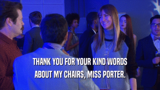 THANK YOU FOR YOUR KIND WORDS ABOUT MY CHAIRS, MISS PORTER. 
