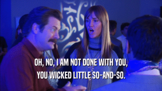 OH, NO, I AM NOT DONE WITH YOU, YOU WICKED LITTLE SO-AND-SO. 