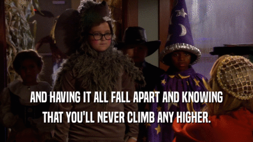 AND HAVING IT ALL FALL APART AND KNOWING THAT YOU'LL NEVER CLIMB ANY HIGHER. 