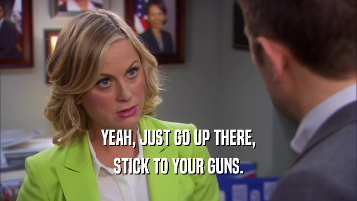 YEAH, JUST GO UP THERE, STICK TO YOUR GUNS. 