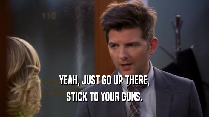 YEAH, JUST GO UP THERE, STICK TO YOUR GUNS. 