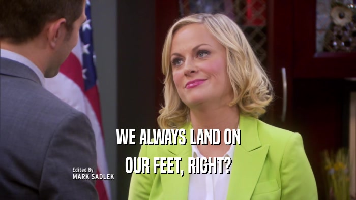 WE ALWAYS LAND ON
 OUR FEET, RIGHT?
 