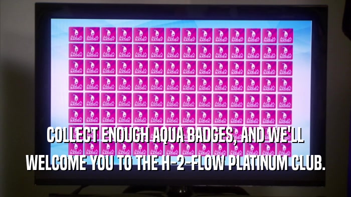 COLLECT ENOUGH AQUA BADGES, AND WE'LL WELCOME YOU TO THE H-2-FLOW PLATINUM CLUB. 