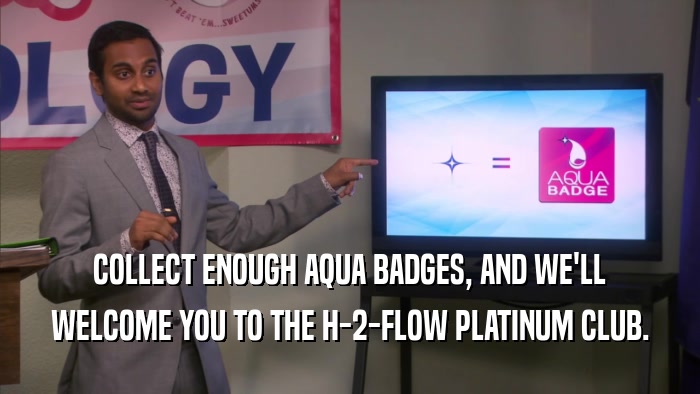 COLLECT ENOUGH AQUA BADGES, AND WE'LL WELCOME YOU TO THE H-2-FLOW PLATINUM CLUB. 
